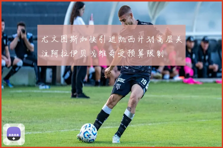 尤文图斯加快引进凯西计划高层关注阿拉伊贝戈维奇受预算限制