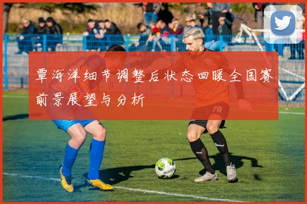 覃海洋细节调整后状态回暖全国赛前景展望与分析