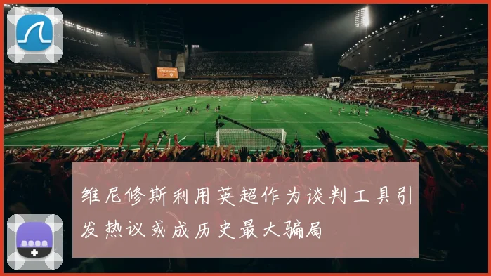 维尼修斯利用英超作为谈判工具引发热议或成历史最大骗局