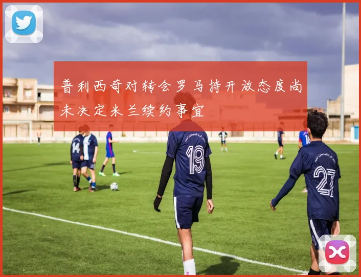 普利西奇对转会罗马持开放态度尚未决定米兰续约事宜