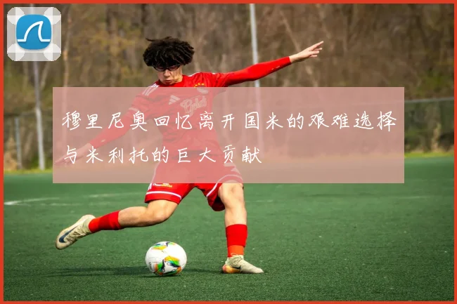 穆里尼奥回忆离开国米的艰难选择与米利托的巨大贡献