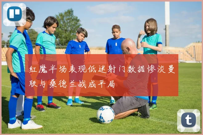 红魔半场表现低迷射门数据惨淡曼联与桑德兰战成平局