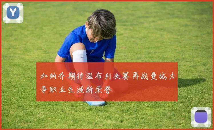 加纳乔期待温布利决赛再战曼城力争职业生涯新荣誉