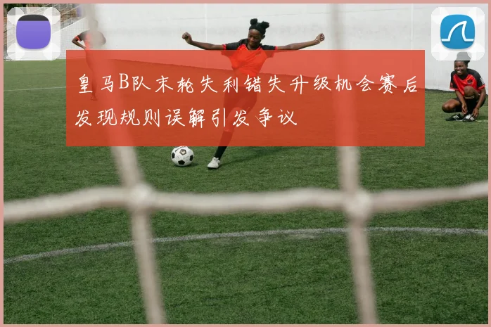 皇马B队末轮失利错失升级机会赛后发现规则误解引发争议
