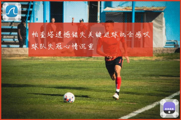 帕奎塔遗憾错失关键进球机会感叹球队失冠心情沉重