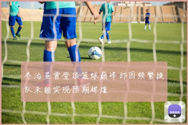 乔治虽曾登顶篮球巅峰却因频繁换队未能实现预期辉煌