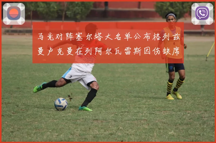 马竞对阵塞尔塔大名单公布格列兹曼卢克曼在列阿尔瓦雷斯因伤缺席