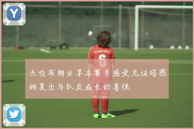 杰伦布朗分享本赛季感受见证塔图姆复出与队友成长的喜悦