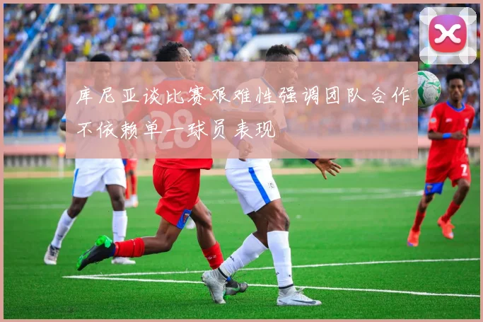库尼亚谈比赛艰难性强调团队合作不依赖单一球员表现
