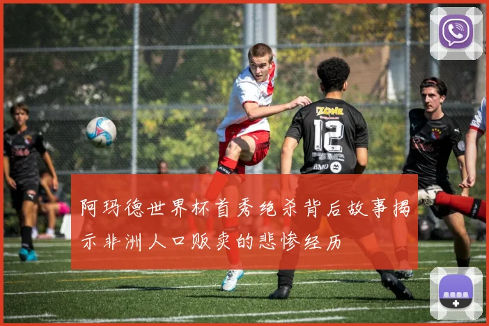 阿玛德世界杯首秀绝杀背后故事揭示非洲人口贩卖的悲惨经历