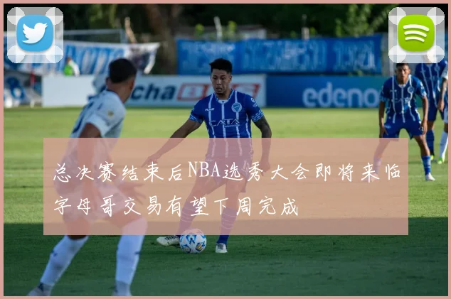 总决赛结束后NBA选秀大会即将来临字母哥交易有望下周完成
