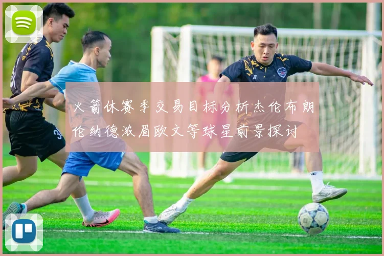 火箭休赛季交易目标分析杰伦布朗伦纳德浓眉欧文等球星前景探讨