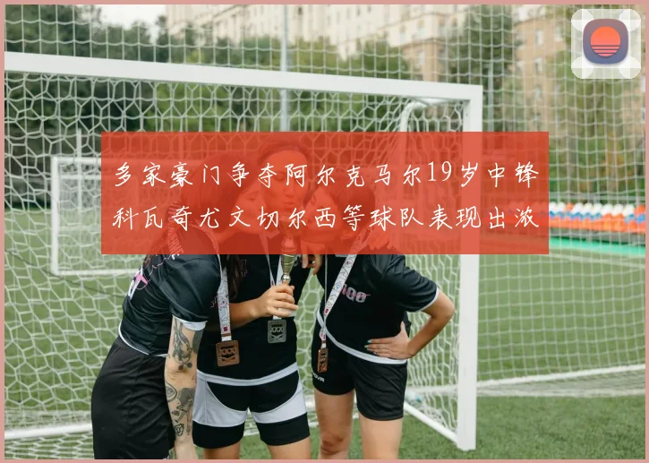 多家豪门争夺阿尔克马尔19岁中锋科瓦奇尤文切尔西等球队表现出浓厚兴趣