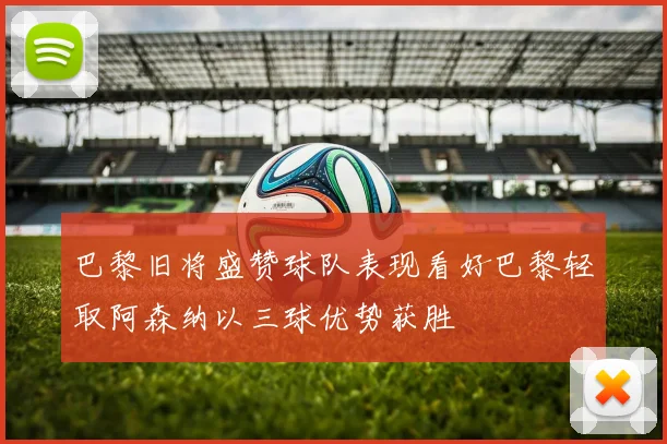 巴黎旧将盛赞球队表现看好巴黎轻取阿森纳以三球优势获胜